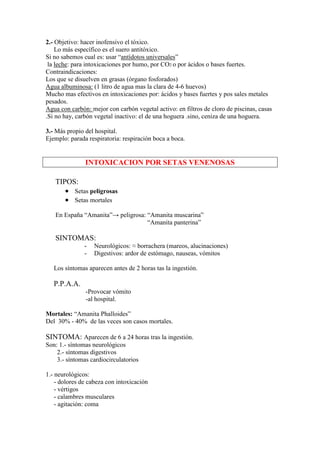 2.- Objetivo: hacer inofensivo el tóxico.
    Lo más específico es el suero antitóxico.
Si no sabemos cual es: usar “antídotos universales”
 la leche: para intoxicaciones por humo, por CO2 o por ácidos o bases fuertes.
Contraindicaciones:
Los que se disuelven en grasas (órgano fosforados)
Agua albuminosa: (1 litro de agua mas la clara de 4-6 huevos)
Mucho mas efectivos en intoxicaciones por: ácidos y bases fuertes y pos sales metales
pesados.
Agua con carbón: mejor con carbón vegetal activo: en filtros de cloro de piscinas, casas
.Si no hay, carbón vegetal inactivo: el de una hoguera .sino, ceniza de una hoguera.

3.- Más propio del hospital.
Ejemplo: parada respiratoria: respiración boca a boca.


               INTOXICACION POR SETAS VENENOSAS

   TIPOS:
      • Setas peligrosas
      • Setas mortales
   En España “Amanita”→ peligrosa: “Amanita muscarina”
                                   “Amanita panterina”

   SINTOMAS:
               -   Neurológicos: ≈ borrachera (mareos, alucinaciones)
               -   Digestivos: ardor de estómago, nauseas, vómitos

   Los síntomas aparecen antes de 2 horas tas la ingestión.

   P.P.A.A.
               -Provocar vómito
               -al hospital.

Mortales: “Amanita Phalloides”
Del 30% - 40% de las veces son casos mortales.

SINTOMA: Aparecen de 6 a 24 horas tras la ingestión.
Son: 1.- síntomas neurológicos
    2.- síntomas digestivos
    3.- síntomas cardiocirculatorios

1.- neurológicos:
    - dolores de cabeza con intoxicación
    - vértigos
    - calambres musculares
    - agitación: coma
 