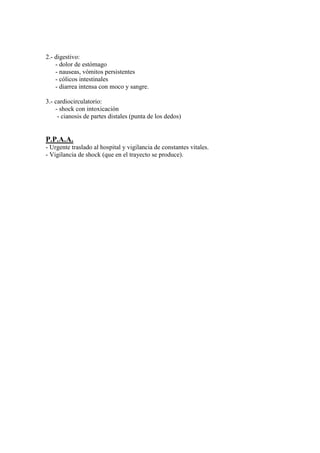 2.- digestivo:
    - dolor de estómago
    - nauseas, vómitos persistentes
    - cólicos intestinales
    - diarrea intensa con moco y sangre.

3.- cardiocirculatorio:
    - shock con intoxicación
     - cianosis de partes distales (punta de los dedos)


P.P.A.A.
- Urgente traslado al hospital y vigilancia de constantes vitales.
- Vigilancia de shock (que en el trayecto se produce).
 
