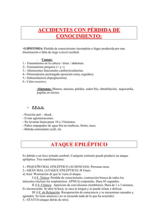 ACCIDENTES CON PÉRDIDA DE
                    CONOCIMIENTO:

+LIPOTIMIA: Pérdida de conocimiento incompleta o fugaz producida por una
disminución o falta de riego a nivel cerebral.

           -   Causas:
1.- Traumatismo en la cabeza / tórax / abdomen.
2.- Traumatismo psíquico (+ y -).
3.- Alteraciones funcionales cardiocirculatorias.
4.- Ortoestatismo prolongado (posición recta, erguidos).
5.- Sobreesfuerzos (hipoglucemia).
6.- Calor excesivo.

           -Síntomas: Mareos, náuseas, palidez, sudor frío, obnubilación, taquicardia,
           pupilas en miosis.



   •   P.P.A.A:

- Posición anti – shock.
- Evitar aglomeraciones.
- No levantar hasta pasar 10 o 15minutos.
- Paños empapados de agua fría en muñecas, frente, nuca.
- Bebida estimulante (café, té).




                     ATAQUE EPILÉPTICO
Es debido a un foco irritado cerebral. Cualquier estímulo puede producir un ataque
epiléptico. Tres manifestaciones:

1.- PEQUEÑO MAL EPILÉPTICO (AUSENCIAS): Personas raras.
2.- GRAN MAL (ATAQUE EPILÉPTICO) Fases:
a) Aura sensación de que le viene el ataque.
       I )) F. Tónica: Perdida de conocimiento, contracción brusca de todos los
músculos (incluso los respiratorios: APNEA) corporales. Dura 45 segundos.
       II )) F. Clónica: Aparición de convulsiones (temblores). Dura de 1 a 3 minutos.
Es inconsciente. Se abre la boca, se saca la lengua y se puede orinar y defecar.
       III )) F. de Relajación: Recuperación de consciencia y se encuentran cansados y
agotados. Se tiene amnesia ( no se recuerda nada de lo que ha ocurrido).
3.- STATUS (ataque detrás de otro).
 
