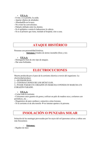 •    P.P.A.A:
- Evitar, si es posible, la caída.
- Apartar objetos de alrededor.
- Almohadilla en la nuca.
- No evitar las convulsiones.
- Pañuelo doblado entre los dientes.
- Si el epiléptico vomita le ladearemos la cabeza.
- Si es el primero que tiene, traslado al hospital, sino a casa.




                        ATAQUE HISTÉRICO
Personas con personalidad histérica.
           -  Síntomas: Estados de ánimo inestable (llora y ríe).

    •   P.P.A.A:
- Distinguirlo bien de otro tipo de ataques.
- Dar unas bofetadas.



                        ELECTROCUCIONES
Muerte producida por el paso de la corriente eléctrica a través del organismo. La
electricidad produce:
1.- QUEMADURAS.
2.- CONTRACCIONES DE LOS MÚSCULOS.
3.- PUEDE PARAR UN CORAZÓN EN MARCHA O PONER EN MARCHA UN
CORAZÓN PARADO.

    •    P.P.A.A:
- Cortar toda la corriente.
- Colocarnos unos guantes de goma y utilizar un palo de madera seca y aislarnos con
periódicos, etc…
- Diagnóstico de paro cardíaco y atención a otras lesiones.
- Si la corriente es de alta tensión no intentar apartar a la persona.



           INSOLACIÓN O PUNZADA SOLAR
Irritación de las meninges provocadas por los rayos del sol (personas calvas y rubias son
más frecuentes).

           -   Síntomas:
- Rigidez de nuca
 