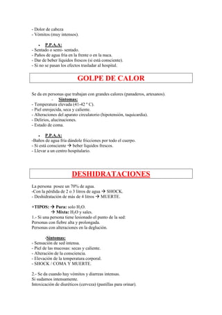 - Dolor de cabeza
- Vómitos (muy intensos).

   •    P.P.A.A:
- Sentado o semi- sentado.
- Paños de agua fría en la frente o en la nuca.
- Dar de beber líquidos frescos (si está consciente).
- Si no se pasan los efectos trasladar al hospital.


                          GOLPE DE CALOR
Se da en personas que trabajan con grandes calores (panaderos, artesanos).
            -   Síntomas:
- Temperatura elevada (41-42 º C).
- Piel enrojecida, seca y caliente.
- Alteraciones del aparato circulatorio (hipotensión, taquicardia).
- Delirios, alucinaciones.
- Estado de coma.

    •   P.P.A.A:
-Baños de agua fría dándole fricciones por todo el cuerpo.
- Si está consciente beber líquidos frescos.
- Llevar a un centro hospitalario.




                       DESHIDRATACIONES
La persona posee un 70% de agua.
-Con la pérdida de 2 o 3 litros de agua SHOCK.
- Deshidratación de más de 4 litros MUERTE.

+TIPOS:       Pura: solo H2O.
              Mixta: H2O y sales.
1.- Si una persona tiene lesionado el punto de la sed:
Personas con fiebre alta y prolongada.
Personas con alteraciones en la deglución.

        -Síntomas:
- Sensación de sed intensa.
- Piel de las mucosas: secas y caliente.
- Alteración de la consciencia.
- Elevación de la temperatura corporal.
- SHOCK / COMA Y MUERTE.

2.- Se da cuando hay vómitos y diarreas intensas.
Si sudamos intensamente.
Intoxicación de diuréticos (cerveza) (pastillas para orinar).
 
