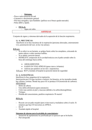 -    Síntomas.
- Poca o nula sensación de sed.
- Cansancio o decaimiento general.
- Piel muy arrugada y ojos hundidos: (pellizco en el brazo queda marcado).
- Pulso débil y rápido.

   •   P.P.A.A:
          -  Agua con sales.
                                      ASFIXIAS

Conjunto de signos y síntomas derivados de la supresión de la función respiratoria.

   1.) A. MECÁNICAS:
    Interfieren en la fase mecánica de la respiración (personas ahorcadas, enterramiento
   vivo, penetración del sust. en las vías aéreas).

P.P.A.A
   - Si es niño ó es un lactante, se golpea fuerte sobre los omoplatos, colocando de
      punta cabeza o sobre nuestras rodillas.
   - Si es adulto, posición lateral.
   - HEIMLICH: compresión de la cavidad torácica con el puño cerrado sobre la
      boca del estómago hacia arriba.

          •    AHOGAMIENTOS
          •    GASES EN VÍAS AÉREAS (gases raros e irritantes)
          •    Asfixias por parálisis en los mov. respiratorios.
    P.P.A.A:   RCP y traslado al hospital en posición lateral de seguridad.

   2.) A. SANGUÍNEAS:
   Interfieren la fase sanguínea de la respiración.
   Intoxicación por CO (gas incoloro e inoloro): los braseros, en los incendios donde
   hay sillones, cortinas. Donde hay poco O2 se produce CO (monóxido de carbono).
   SÍNTOMAS:
   - Dolor de cabeza.
   - Una súbita abstinencia (gran cansancio).
   - Color rojo carmín en piel y mucosas (debido a la carboxihemoglobina).
   - Vértigos.
   - Pérdida del conocimiento, parálisis respiratoria muerte!

   P.P.A.A:

   -   Rescate con un paño mojado (para evitar toser) y trasladarse sobre el suelo. Si
       notamos que hay CO movernos en APNEA.
   -   R.C.P
   -   Traslado rápido al hospital.

   Síntomas de alarma para la pérdida de conocimiento:
   - Sensación de agotamiento no justificada por el ejercicio que se ha hecho.
   - Piel enrojecida
 