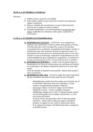 B) P.P.A.A. EN HERIDAS INTERNAS

Síntomas:
            1) Palidez en piel y mucosas con frialdad
            2) Pulso rápido y débil (ya que la presión es menor) con respiración
               rápida y superficial.
            3) Mareos y pérdida del conocimiento ( ya que la falta de presión
               provoca que la sangre no suba al cerebro)
            4) Trasladar rápidamente a un centro hospitalario en posición anti-
               shock, vigilándole las constantes vitales (pulso, respiración y
               consciencia)

C) P.P.A.A. EN HERIDAS EXTERIORIZADAS

            1) HEMORRAGIAS NASALES → (EPÍSTESIS): vasos sanguíneos o
               capilares muy superficiales. Echar la cabeza hacia delante y llevarlo
               al lavabo para que se lave con agua fría, ya que el frío produce
               vasoconstricción y se detienen las pequeñas hemorragias e incluso se
               pueden hacer que suba la persona un poco de agua por la nariz. La
               estimulación de la nuca provoca vasoconstricción nasal. Si con estos
               métodos no para la hemorragia, realizamos el taponamiento con una
               venda empapada de agua oxigenada (es coagulante) y la metemos en
               la nariz con unas pinzas (NUNCA UTILIZAR BOLITAS DE ALGODÓN).
            2) HEMORRAGIAS POR BOCA → puede venir del aparato digestivo
               (hematemesis) en forma de vómitos (pasos de café-típicos de heridas
               en el estómago) o del aparato respiratorio (hemotisis) al toser echar
               sangre.
               Se ha de trasladar al hospital lo antes posible. Aplicar hielo picado o
               nieve a la persona.
            3) HEMORRAGIA DEL ANO → Si sale la sangre de la parte superficial
               del ano colocamos una bolsa de hielo hasta llevarlo al hospital.

                   -   METRORRAGIA: cuando una chica sangra en un periodo que no
                       es menstrual. Aplicamos hielo en los genitales o el bajo
                       vientre o un taponamiento (tampax, compresa)
                   -   METAURIA: Golpe a nivel de la vejiga o en los riñones,
                       sangrando al orinar → hielo y traslado al hospital
                   -   OTORRAGIA: Sangrar por el oído. El tímpano puedes sangrar
                       con un ruido grande, por un sopapo, alta presión y si se ha
                       roto la base del cráneo.
                       Se ha de colocar una gasa plana sobre el oído que sangra,
                       inclinar la cabeza sobre el lado que sangra y traslado al
                       hospital. Si sangran los dos, echar la cabeza hacia detrás.
                   -   Si se sangra de la lengua o del labio poner hielo o comprarse
                       un helado de hielo.
 