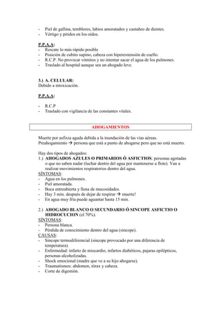 -   Piel de gallina, temblores, labios amoratados y castañeo de dientes.
-   Vértigo y pitidos en los oídos.

P.P.A.A:
- Rescate lo más rápido posible
- Posición de cubito supino, cabeza con hiperextensión de cuello.
- R.C.P. No provocar vómitos y no intentar sacar el agua de los pulmones.
- Traslado al hospital aunque sea un ahogado leve.


3.) A. CELULAR:
Debido a intoxicación.

P.P.A.A:

-   R.C.P
-   Traslado con vigilancia de las constantes vitales.


                              AHOGAMIENTOS

Muerte por asfixia aguda debida a la inundación de las vías aéreas.
Preahogamiento persona que está a punto de ahogarse pero que no está muerto.

Hay dos tipos de ahogados:
1.) AHOGADOS AZULES O PRIMARIOS Ó ASFICTIOS: personas agotadas
    o que no saben nadar (luchar dentro del agua por mantenerse a flote). Van a
    realizar movimientos respiratorios dentro del agua.
SÍNTOMAS:
- Agua en los pulmones.
- Piel amoratada.
- Boca entreabierta y llena de mucosidades.
- Hay 3 min. después de dejar de respirar muerte!
- En agua muy fría puede aguantar hasta 15 min.

2.) AHOGADO BLANCO O SECUNDARIO Ó SINCOPE ASFICTIO O
    HIDROCUCION (el 70%).
SÍNTOMAS:
- Persona blanca.
- Pérdida de conocimiento dentro del agua (sincope).
CAUSAS:
- Sincope termodiferencial (sincope provocado por una diferencia de
    temperatura).
- Enfermedad: infarto de miocardio, infartos diabéticos, pajaras epilépticos,
    personas alcoholizadas.
- Shock emocional (madre que ve a su hijo ahogarse).
- Traumatismos: abdomen, tórax y cabeza.
- Corte de digestión.
 