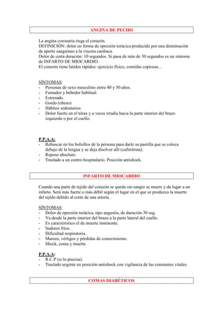ANGINA DE PECHO

La angina coronaria riega el corazón.
DEFINICIÓN: dolor en forma de opresión torácica producido por una disminución
de aporte sanguíneo a la víscera cardiaca.
Dolor de corta duración: 10 segundos. Si pasa de más de 30 segundos es un síntoma
de INFARTO DE MIOCARDIO.
El corazón tiene latidos rápidos: ejercicio físico, comidas copiosas...


SÍNTOMAS:
- Personas de sexo masculino entre 40 y 50 años.
- Fumador y bebedor habitual.
- Estresado.
- Gordo (obeso)
- Hábitos sedentarios
- Dolor fuerte en el tórax y a veces irradia hacia la parte interior del brazo
   izquierdo o por el cuello.



P.P.A.A:
- Rebuscar en los bolsillos de la persona para darle su pastilla que se coloca
   debajo de la lengua y se deja disolver allí (cafinitrina).
- Reposo absoluto.
- Traslado a un centro hospitalario. Posición antishock.


                         INFARTO DE MIOCARDIO

Cuando una parte de tejido del corazón se queda sin sangre se muere y da lugar a un
infarto. Será más fuerte o más débil según el lugar en el que se produzca la muerte
del tejido debido al corte de una arteria.

SÍNTOMAS:
- Dolor de opresión torácica, tipo angustia, de duración 30 seg.
- Va desde la parte interior del brazo a la parte lateral del cuello.
- Es característico el de muerte inminente.
- Sudores fríos.
- Dificultad respiratoria.
- Mareos, vértigos y pérdidas de conocimiento.
- Shock, coma y muerte.

P.P.A.A:
- R.C.P (si lo precisa).
- Traslado urgente en posición antishock con vigilancia de las constantes vitales.


                            COMAS DIABÉTICOS
 