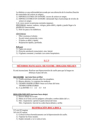 La diabetes es una enfermedad provocada por una alteración de la insulina (función
   de controlador del azúcar en sangre).
   1.) HIPERGLUCEMIA EN SANGRE: exceso de azúcar en sangre.
   2.) HIPOGLUCEMICO EN SANGRE: demasiado bajo el porcentaje de niveles de
       azúcar en sangre.
   2.)A veces ocurre en personas normales (pajaras).
   SÍNTOMAS: mareos, sudores, vértigos, pulso débil y rápido y puede llegar a la
   pérdida de conocimiento.
   1.) Solo les pasa a los diabéticos.

   SÍNTOMAS:
   - Olor a acetona el aliento.
   - Su piel estará enrojecida y seca.
   - El pulso es débil y rápido.
   - Respiración rápida y profunda.

   P.P.A.A:
   1.) Agua con azucar
   2.) Posición antishock (consciente); sino, lateral.
   3.) Vigilante constante y traslado a un centro hospitalario.


                                         R.C.P

    MÉTODOS MANUALES: SILVESTRE / HOLGER-NIELSEN

Si está inconsciente: Realizar una hiperextensión de cuello para que la lengua no
                     obstruya el paso del aire.

SILVESTRE (persona boca arriba)
   1.) Toalla enrollada colocada sobre los omoplatos.
   2.) Brazos abiertos. Le cogemos las muñecas.
   3.) TIEMPO INSPIRATORIO: brazo en la base del torax
       TIEMPO ESPIRATORIO
   4.) A un RITMO: 1-1 2-2 3-3 4-4


HOLGER-NIELSEN (persona boca abajo)
  1.) Brazos debajo de la cara.
  2.) Mano en el torax con los pulgares colocados a ambos dedos del c.v.
  3.) Mov. Inspiratorio: oprimir la parte dorsal del torax
      Mov. Espiratorio: tirar de los codos hacia delante y arriba

                        RESPIRACIÓN BOCA-BOCA
21% de O2 inspirar
16% de O2 espirar
   1.) Colocar la boca herméticamente con la hiperextensión de cuello.
   2.) Taponar las fosas nasales.
   3.) Soplar mirando a ver si entra el aire.
 