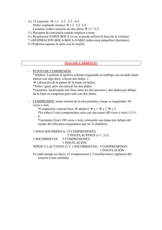 4.) 15 resp/min. 1-1 2-2 3-3 4-4
    Niños (soplando menos) 1-1 2-2 3-3
    Lactantes (niños menores de dos años) 1-1 2-2
5.) Recupera la conciencia cuando empieza a toser.
6.) Respiración NARIZ-BOCA (si no se puede utilizar la boca de la víctima).
7.) RESPIRACIÓN BOCA-BOCA-NARIZ (niños muy pequeños) (lactantes).
8.) Podemos taponar la nariz con la mejilla.




                            MASAJE CARDÍACO.

-   PUNTO DE COMPRESIÓN.
    *Adultos: Localizar el apófisis xifoides (siguiendo el ombligo con un dedo hasta
    chocar con algo duro, colocar dos dedos .)
       colocación de la palma de la mano (el talón).
    *Niños: igual, pero sin colocar los dos dedos.
    *Lactantes: localizando una línea entre los dos pezones y dos dedos por debajo
    de la línea se comprime pero solo con dos dedos.

-   COMPRESIÓN: mano encima de la otra paralela y luego se enganchan. 60
    veces x min.
       *Compresión vertical (4cm adultos) y 1 y 2 y 3.
       *En niños (3 cm) comprimimos solo con una mano (80 veces x min) 1-2-3-
       4.
       *Lactantes (2cm) 100 veces x min, colocando una mano por debajo del
       cuerpo del niño para asegurarnos que no lo chafamos.

    1 SOLO SOCORRISTA: 15 COMPRESIONES
                              2 INSUFLACIONES (1-1 2-2)
    2 SOCORRISTAS: 5 COMPRESIONES
                         1 INSUFLACIÓN
    NIÑOS Y LACTANTE (2 Y 1 SOCORRISTAS): 5 COMPRESIONES
                                                      1 INSUFLACIÓN
    En cada masaje (es decir, 15 compresiones y 2 insuflaciones) vigilancia del
       corazón (vena carótida).
 