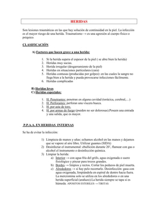 HERIDAS

Son lesiones traumáticas en las que hay solución de continuidad en la piel. La infección
es el mayor riesgo de una herida. Traumatismo → es una agresión al cuerpo físico o
psíquico.

CLASIFICACIÓN

       A) Factores que hacen grave a una herida:

               1. Si la herida supera el espesor de la piel ( se abre bien la herida)
               2. Heridas muy sucias.
               3. Herida irregular (desgarramiento de la piel)
               4. Heridas en situaciones particulares (cara)
               5. Heridas contusas (producidas por golpes): en las cuales la sangre no
                  llega bien a la herida y pueda provocarse infecciones fácilmente.
               6. Heridas complicadas

       B) Heridas leves
       C) Heridas especiales:

               1.   H. Penetrantes: penetran en alguna cavidad (torácica, cerebral,…)
               2.   H. Perforantes: perforan una víscera hueca.
               3.   H. por asta de toro.
               4.   H. por armas de fuego (pueden no ser dolorosas).Poseen una entrada
                    y una salida, que es mayor.


P.P.A.A. EN HERIDAS INTERNAS

Se ha de evitar la infección:

               1) Limpieza de manos y uñas: echamos alcohol en las manos y dejamos
                  que se vapore al aire libre. Utilizar guantes (SIDA)
               2) Desinfectar el instrumental: ebullición durante 20’, flamear con gas o
                  alcohol el instrumento o desinfección química.
               3) Limpiar la herida:
                      a) Interior → con agua fría del grifo, agua oxigenada o suero
                         fisiológico y pinzar para trozos grandes.
                      b) Bordes → limpios y rectos. Cortar los pedazos de piel muerta.
                      c) Alrededores → si hay pelo recortarlo. Desinfección: gasa con
                         agua oxigenada, limpiándola en espiral de dentro hacia fuera.
                         La mercromina solo se utiliza en los alrededores o en una
                         herida superficial (arañazo).La herida siempre se tapa si es
                         húmeda. APOSITOS ESTERILES → TIRITAS
 