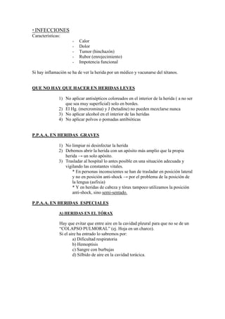 * INFECCIONES
Características:
                      -   Calor
                      -   Dolor
                      -   Tumor (hinchazón)
                      -   Rubor (enrojecimiento)
                      -   Impotencia funcional

Si hay inflamación se ha de ver la herida por un médico y vacunarse del tétanos.


QUE NO HAY QUE HACER EN HERIDAS LEVES

               1) No aplicar antisépticos coloreados en el interior de la herida ( a no ser
                  que sea muy superficial) solo en bordes.
               2) El Hg. (mercromina) y J (betadine) no pueden mezclarse nunca
               3) No aplicar alcohol en el interior de las heridas
               4) No aplicar polvos o pomadas antibióticas


P.P.A.A. EN HERIDAS GRAVES

               1) No limpiar ni desinfectar la herida
               2) Debemos abrir la herida con un apósito más amplio que la propia
                  herida → un solo apósito.
               3) Trasladar al hospital lo antes posible en una situación adecuada y
                  vigilando las constantes vitales.
                      * En personas inconscientes se han de trasladar en posición lateral
                      y no en posición anti-shock → por el problema de la posición de
                      la lengua (asfixia)
                      * Y en heridas de cabeza y tórax tampoco utilizamos la posición
                      anti-shock, sino semi-sentado.

P.P.A.A. EN HERIDAS ESPECIALES

               A) HERIDAS EN EL TÓRAX

               Hay que evitar que entre aire en la cavidad pleural para que no se de un
               “COLAPSO PULMORAL” (ej. Hoja en un charco).
               Si el aire ha entrado lo sabremos por:
                       a) Dificultad respiratoria
                       b) Hemoptisis
                       c) Sangre con burbujas
                       d) Silbido de aire en la cavidad torácica.
 