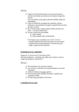 P.P.A.A.

      1) Taponar la herida directamente con una gasa de grasa y
         encima otra normal, por encima otra con grasa, luego otra
         normal…
         Una vez puestas varias capas colocamos bandas anchas de
         esparadrapo.
      2) Coger el celofán de un paquete de cigarrillos, encima
         colocamos varios pañuelos de papel y sujetarlo bien con tiras
         de ropa o correas
      3) No se ha de extraer ningún cuerpo extraño clavado en el
         tórax → se han de inmovilizar.
      4) Existen 2 posiciones de traslado:
             a) Semi-sentado
             b) Semi-costado sobre el lado herido

           * Un riesgo es que se produzca un “VOLET COSTAL”:
             Cuando respiramos la pared costal lleva un movimiento
             contrario al movimiento pulmonar. Entonces hay que
             soldar la placa al resto del tórax.



B) HERIDAS EN EL ABDOMEN

Peligro de “EVISCERACION” (DESTRIPACIÓN)
Hay una membrana → peritoneo que rodea a las vísceras, si esta se
rompe hay peligro de “peritonitis”.

P.P.A.A.

       1) No reintroducir las vísceras al interior
       2) Las vísceras se cubrirán con un paño húmedo o con suero
          fisiológico.
       3) Cubrir la herida con un solo apósito.
       4) Posición adecuada, traslado al hospital y vigilancia de
          constantes vitales.
       5) No dar NUNCA de beber ni de comer.


C) HERIDAS EN EL OJO
 