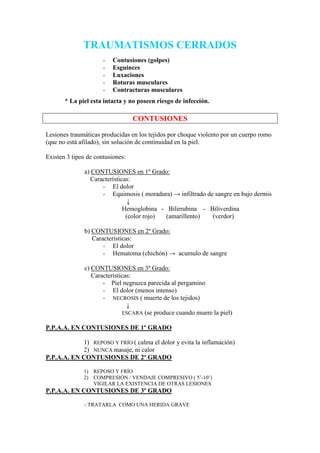 TRAUMATISMOS CERRADOS
                      -   Contusiones (golpes)
                      -   Esguinces
                      -   Luxaciones
                      -   Roturas musculares
                      -   Contracturas musculares
       * La piel esta intacta y no poseen riesgo de infección.

                                  CONTUSIONES

Lesiones traumáticas producidas en los tejidos por choque violento por un cuerpo romo
(que no está afilado), sin solución de continuidad en la piel.

Existen 3 tipos de contusiones:

               a) CONTUSIONES en 1º Grado:
                  Características:
                      - El dolor
                      - Equimosis ( moradura) → infiltrado de sangre en bajo dermis
                                 ↓
                               Hemoglobina - Bilirrubina - Biliverdina
                                (color rojo) (amarillento)   (verdor)

               b) CONTUSIONES en 2º Grado:
                  Características:
                      - El dolor
                      - Hematoma (chichón) → acumulo de sangre

               c) CONTUSIONES en 3º Grado:
                  Características:
                      - Piel negruzca parecida al pergamino
                      - El dolor (menos intenso)
                      - NECROSIS ( muerte de los tejidos)
                                ↓
                              ESCARA (se produce cuando muere la piel)

P.P.A.A. EN CONTUSIONES DE 1º GRADO

            1) REPOSO Y FRÍO ( calma el dolor y evita la inflamación)
            2) NUNCA masaje, ni calor
P.P.A.A. EN CONTUSIONES DE 2º GRADO

              1) REPOSO Y FRÍO
              2) COMPRESIÓN / VENDAJE COMPRESIVO ( 5’-10’)
                 VIGILAR LA EXISTENCIA DE OTRAS LESIONES
P.P.A.A. EN CONTUSIONES DE 3º GRADO

               - TRATARLA COMO UNA HERIDA GRAVE
 