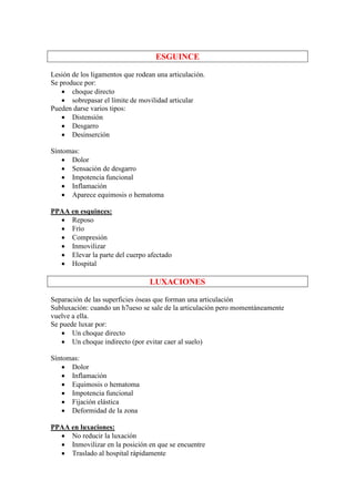 ESGUINCE

Lesión de los ligamentos que rodean una articulación.
Se produce por:
    • choque directo
    • sobrepasar el límite de movilidad articular
Pueden darse varios tipos:
    • Distensión
    • Desgarro
    • Desinserción

Síntomas:
    • Dolor
    • Sensación de desgarro
    • Impotencia funcional
    • Inflamación
    • Aparece equimosis o hematoma

PPAA en esquinces:
  • Reposo
  • Frío
  • Compresión
  • Inmovilizar
  • Elevar la parte del cuerpo afectado
  • Hospital

                                 LUXACIONES

Separación de las superficies óseas que forman una articulación
Subluxación: cuando un h7ueso se sale de la articulación pero momentáneamente
vuelve a ella.
Se puede luxar por:
    • Un choque directo
    • Un choque indirecto (por evitar caer al suelo)

Síntomas:
    • Dolor
    • Inflamación
    • Equimosis o hematoma
    • Impotencia funcional
    • Fijación elástica
    • Deformidad de la zona

PPAA en luxaciones:
  • No reducir la luxación
  • Inmovilizar en la posición en que se encuentre
  • Traslado al hospital rápidamente
 