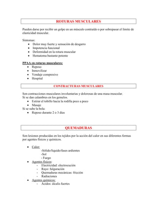 ROTURAS MUSCULARES

Pueden darse por recibir un golpe en un músculo contraído o por sobrepasar el límite de
elasticidad muscular.

Síntomas:
    • Dolor muy fuerte y sensación de desgarro
    • Impotencia funcional
    • Deformidad en la rotura muscular
    • Hematoma bastante potente

PPAA en roturas musculares:
  • Reposo
  • Inmovilizar
  • Vendaje compresivo
  • Hospital

                         CONTRACTURAS MUSCULARES

Son contracciones musculares involuntarias y dolorosas de una masa muscular.
Si se dan calambres en los gemelos.
    • Estirar el tobillo hacia la rodilla poco a poco
    • Masaje
Si se sube la bola:
    • Reposo durante 2 o 3 días



                                  QUEMADURAS

Son lesiones producidas en los tejidos por la acción del calor en sus diferentes formas
por agentes físicos y químicos.

   •   Calor:
             -Sólido/líquido/fases ardientes
             -Sol
             - Fuego
   •   Agentes físicos:
          - Electricidad: electrocución
          - Rayo: fulguración
          - Quemaduras mecánicas: fricción
          - Radiaciones
   •   Agentes químicos:
          - Ácidos: álcalis fuertes
 