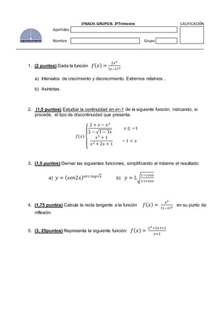 1. (2 puntos) Dada la función 𝑓( 𝑥) =
2𝑥3
( 𝑥−1)2
a) Intervalos de crecimiento y decrecimiento. Extremos relativos .
b) Asíntotas.
2. (1,5 puntos) Estudiar la continuidad en x=-1 de la siguiente función, indicando, si
procede, el tipo de discontinuidad que presenta.
𝑓(𝑥)
{
2 + 𝑥 − 𝑥2
2 − √1 − 3𝑥
𝑥 ≤ −1
𝑥3
+ 1
𝑥2 + 2𝑥 + 1
− 1 < 𝑥
3. (1,5 puntos) Derivar las siguientes funciones, simplificando al máximo el resultado:
a) 𝑦 = ( 𝑠𝑒𝑛2𝑥) 𝑎𝑟𝑐.𝑡𝑎𝑔√𝑥
b) 𝑦 = 𝐿√
1−𝑐𝑜𝑠𝑥
1+𝑐𝑜𝑠𝑥
4. (1,75 puntos) Calcula la recta tangente a la función 𝑓( 𝑥) =
𝑥2
(1−𝑥)2
en su punto de
inflexión.
5. (3, 25puntos) Representa la siguiente función: 𝑓( 𝑥) =
𝑥2+3𝑥+11
𝑥+1
1ºBACH. GRUPOB. 2ºTrimestre CALIFICACIÓN
Apellidos
Nombre Grupo
 