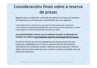 Consideracións finais sobre a reserva
             de prazas
Rogamos que se medite ben a elección de materias na reserva. As peticións
de materias serven de base para a planificación do curso seguinte:

• para determinar os itinerarios e os grupos de cada materia que se formarán
• para calcular as vacantes que quedan libres para novos alumnos (admisión en marzo)
• para negociar o cupo de profesorado necesario (en xuño)

Con posterioridade á reserva, non se poderán conceder as solicitudes de
cambios nas materias que impliquen aumento ou desaparición de grupos.

O número mínimo de alumnos establecido para formar grupos de cada
materia de modalidade é de 5. Para as optativas é de 10. Os itinerarios
minoritarios non se poderán montar. Daremos aviso ós alumnos e familias
dalgún itinerario descartado para que cambien a materia suprimida antes do
proceso de matrícula.



     Reserva para 1º BTO. Orientación para pais e alumnos. IES San Tomé de Freixeiro. Febreiro 2012   19
 