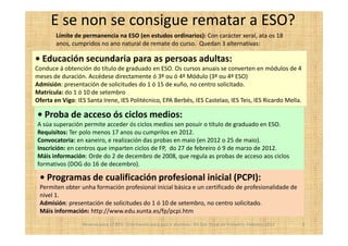 E se non se consigue rematar a ESO?
        Límite de permanencia na ESO (en estudos ordinarios): Con carácter xeral, ata os 18
        anos, cumpridos no ano natural de remate do curso. Quedan 3 alternativas:

• Educación secundaria para as persoas adultas:
Conduce á obtención do título de graduado en ESO. Os cursos anuais se converten en módulos de 4
meses de duración. Accédese directamente ó 3º ou ó 4º Módulo (3º ou 4º ESO)
Admisión: presentación de solicitudes do 1 ó 15 de xuño, no centro solicitado.
Matrícula: do 1 ó 10 de setembro
Oferta en Vigo: IES Santa Irene, IES Politécnico, EPA Berbés, IES Castelao, IES Teis, IES Ricardo Mella.

• Proba de acceso ós ciclos medios:
A súa superación permite acceder ós ciclos medios sen posuír o título de graduado en ESO.
Requisitos: Ter polo menos 17 anos ou cumprilos en 2012.
Convocatoria: en xaneiro, e realización das probas en maio (en 2012 o 25 de maio).
Inscrición: en centros que imparten ciclos de FP, do 27 de febreiro ó 9 de marzo de 2012.
Máis información: Orde do 2 de decembro de 2008, que regula as probas de acceso aos ciclos
formativos (DOG do 16 de decembro).

 • Programas de cualificación profesional inicial (PCPI):
 Permiten obter unha formación profesional inicial básica e un certificado de profesionalidade de
 nivel 1.
 Admisión: presentación de solicitudes do 1 ó 10 de setembro, no centro solicitado.
 Máis información: http://www.edu.xunta.es/fp/pcpi.htm
                  Reserva para 1º BTO. Orientación para pais e alumnos. IES San Tomé de Freixeiro. Febreiro 2012   3
 