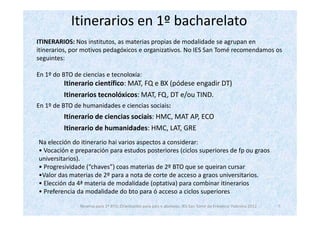 Itinerarios en 1º bacharelato
ITINERARIOS: Nos institutos, as materias propias de modalidade se agrupan en
itinerarios, por motivos pedagóxicos e organizativos. No IES San Tomé recomendamos os
seguintes:

En 1º do BTO de ciencias e tecnoloxía:
         Itinerario científico: MAT, FQ e BX (pódese engadir DT)
         Itinerarios tecnolóxicos: MAT, FQ, DT e/ou TIND.
En 1º de BTO de humanidades e ciencias sociais:
         Itinerario de ciencias sociais: HMC, MAT AP, ECO
         Itinerario de humanidades: HMC, LAT, GRE
Na elección do itinerario hai varios aspectos a considerar:
• Vocación e preparación para estudos posteriores (ciclos superiores de fp ou graos
universitarios).
• Progresividade (“chaves”) coas materias de 2º BTO que se queiran cursar
•Valor das materias de 2º para a nota de corte de acceso a graos universitarios.
• Elección da 4ª materia de modalidade (optativa) para combinar itinerarios
• Preferencia da modalidade do bto para ó acceso a ciclos superiores

               Reserva para 1º BTO. Orientación para pais e alumnos. IES San Tomé de Freixeiro. Febreiro 2012   7
 