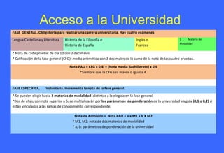 Acceso a la Universidad
FASE GENERAL. Obligatoria para realizar una carrera universitaria. Hay cuatro exámenes
Lengua Castellana y Literatura Historia de la Filosofía o
Historia de España
Inglés o
Francés
1 Materia de
Modalidad
* Nota de cada prueba: de 0 a 10 con 2 decimales
* Calificación de la fase general (CFG): media aritmética con 3 decimales de la suma de la nota de las cuatro pruebas.
Nota PAU = CFG x 0,4 + (Nota media Bachillerato) x 0,6
*Siempre que la CFG sea mayor o igual a 4.
FASE ESPECÍFICA. Voluntaria. Incrementa la nota de la fase general.
* Se pueden elegir hasta 3 materias de modalidad distintas a la elegida en la fase general
*Dos de ellas, con nota superior a 5, se multiplicarán por los parámetros de ponderación de la universidad elegida (0,1 o 0,2) si
están vinculadas a las ramas de conocimiento correspondiente.
Nota de Admisión = Nota PAU + a x M1 + b X M2
* M1, M2: nota de dos materias de modalidad
* a, b: parámetros de ponderación de la universidad
 
