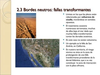 2.3 Bordes neutros: fallas transformantes2.3 Bordes neutros: fallas transformantes
 Límites en los que las placas están
relacionadas por esfuerzos de
cizalla, moviéndose en sentidos
opuestos.
 El rozamiento ocasiona
numerosos terremotos, muchos
de ellos bajo el mar dado que
muchas fallas transformantes
cortan las dorsales oceánicas.
 En este caso no existe vulcanismo.
 Un ejemplo es la falla de San
Andrés, en California.
 En nuestro territorio, el riesgo
sísmico se sitúa en la zona de
prolongación de una falla
transformante procedente de la
dorsal Atlántica, que a su vez
constituye la zona de interacción
con la placa africana.
 