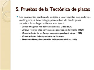 5. Pruebas de la Tectónica de placas5. Pruebas de la Tectónica de placas
 Los continentes cambian de posición a una velocidad que podemos
medir gracias a la tecnología, pero se han ido dando pasos
sucesivos hasta llegar a afianzar esta teoría:
◦ Alfred Wegener y la deriva continental (1880-1930)
◦ Arthur Holmes y las corrientes de convección del manto (1929)
◦ Conocimiento de los fondos oceánicos gracias al sónar (1945)
◦ Conocimiento del magnetismo de las rocas
◦ Hermann Hess y la expansión del fondo oceánico (1960)
 