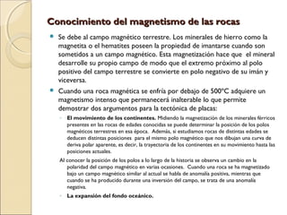 Conocimiento del magnetismo de las rocasConocimiento del magnetismo de las rocas
 Se debe al campo magnético terrestre. Los minerales de hierro como la
magnetita o el hematites poseen la propiedad de imantarse cuando son
sometidos a un campo magnético. Esta magnetización hace que el mineral
desarrolle su propio campo de modo que el extremo próximo al polo
positivo del campo terrestre se convierte en polo negativo de su imán y
viceversa.
 Cuando una roca magnética se enfría por debajo de 500ºC adquiere un
magnetismo intenso que permanecerá inalterable lo que permite
demostrar dos argumentos para la tectónica de placas:
◦ El movimiento de los continentes. Midiendo la magnetización de los minerales férricos
presentes en las rocas de edades conocidas se puede determinar la posición de los polos
magnéticos terrestres en esa época. Además, si estudiamos rocas de distintas edades se
deducen distintas posiciones para el mismo polo magnético que nos dibujan una curva de
deriva polar aparente, es decir, la trayectoria de los continentes en su movimiento hasta las
posiciones actuales.
Al conocer la posición de los polos a lo largo de la historia se observa un cambio en la
polaridad del campo magnético en varias ocasiones. Cuando una roca se ha magnetizado
bajo un campo magnético similar al actual se habla de anomalía positiva, mientras que
cuando se ha producido durante una inversión del campo, se trata de una anomalía
negativa.
◦ La expansión del fondo oceánico.
 
