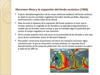 Hermann Hess y la expansión del fondo oceánico (1960)
 A partir del paleomagnetismo de las rocas volcánicas basálticas del fondo oceánico
se observó que las anomalías magnéticas formaban bandas paralelas, dispuestas
simétricamente a ambos lados de las dorsal.
 Hess formuló la hipótesis de la expansión del fondo oceánico al intuir que la
corteza oceánica se originaba en las dorsales y se separaba progresivamente a
medida que se formaba nueva corteza, y que se imantaba según la polaridad que
tuviera el campo magnético en ese momento.
 Así la corteza oceánica sería más joven en la proximidad de las dorsales y más vieja
cerca de los continentes, como se demostró después.
 Para poder conservarse el perímetro terrestre era necesario encontrar algún
mecanismo por el que se consumiera corteza oceánica. La respuesta fue el
descubrimiento de las zonas de subducción. Por eso la corteza oceánica no supera
la edad de los 200 ma.
 