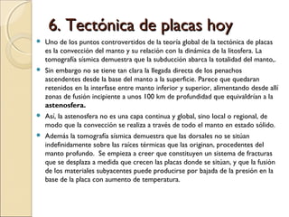 6. Tectónica de placas hoy6. Tectónica de placas hoy
 Uno de los puntos controvertidos de la teoría global de la tectónica de placas
es la convección del manto y su relación con la dinámica de la litosfera. La
tomografía sísmica demuestra que la subducción abarca la totalidad del manto,.
 Sin embargo no se tiene tan clara la llegada directa de los penachos
ascendentes desde la base del manto a la superficie. Parece que quedaran
retenidos en la interfase entre manto inferior y superior, alimentando desde allí
zonas de fusión incipiente a unos 100 km de profundidad que equivaldrían a la
astenosfera.
 Así, la astenosfera no es una capa continua y global, sino local o regional, de
modo que la convección se realiza a través de todo el manto en estado sólido.
 Además la tomografía sísmica demuestra que las dorsales no se sitúan
indefinidamente sobre las raíces térmicas que las originan, procedentes del
manto profundo. Se empieza a creer que constituyen un sistema de fracturas
que se desplaza a medida que crecen las placas donde se sitúan, y que la fusión
de los materiales subyacentes puede producirse por bajada de la presión en la
base de la placa con aumento de temperatura.
 