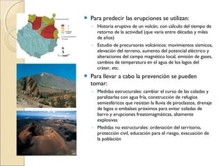  Para predecir las erupciones se utilizan:
◦ Historia eruptiva de un volcán, con cálculo del tiempo de
retorno de la actividad (que varía entre décadas y miles
de años)
◦ Estudio de precursores volcánicos: movimientos sísmicos,
elevación del terreno, aumento del potencial eléctrico y
alteraciones del campo magnético local, emisión de gases,
cambios de temperatura en el agua de los lagos del
cráter, etc.
 Para llevar a cabo la prevención se pueden
tomar:
◦ Medidas estructurales: cambiar el curso de las coladas y
paralizarlas con agua fría, construcción de refugios
semiesféricos que resistan la lluvia de piroclastos, drenaje
de lagos o embalses próximos para evitar coladas de
barro y erupciones freatomagmáticas, altamente
explosivas
◦ Medidas no estructurales: ordenación del territorio,
protección civil, educación para el riesgo, evacuación de
la población
 
