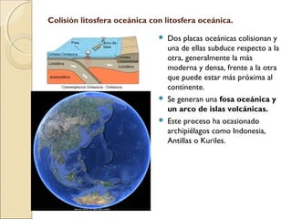 Colisión litosfera oceánica con litosfera oceánica.
 Dos placas oceánicas colisionan y
una de ellas subduce respecto a la
otra, generalmente la más
moderna y densa, frente a la otra
que puede estar más próxima al
continente.
 Se generan una fosa oceánica y
un arco de islas volcánicas.
 Este proceso ha ocasionado
archipiélagos como Indonesia,
Antillas o Kuriles.
 