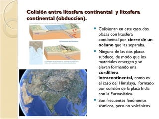  Colisionan en este caso dos
placas con litosfera
continental por cierre de un
océano que las separaba.
 Ninguna de las dos placas
subduce, de modo que los
materiales emergen y se
elevan formando una
cordillera
intracontinental, como es
el caso del Himalaya, formado
por colisión de la placa India
con la Euroasiática.
 Son frecuentes fenómenos
sísmicos, pero no volcánicos.
Colisión entre litosfera continental y litosferaColisión entre litosfera continental y litosfera
continental (obducción).continental (obducción).
 