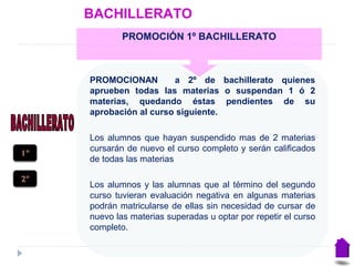 BACHILLERATO
PROMOCIONAN a 2º de bachillerato quienes
aprueben todas las materias o suspendan 1 ó 2
materias, quedando éstas pendientes de su
aprobación al curso siguiente.
Los alumnos que hayan suspendido mas de 2 materias
cursarán de nuevo el curso completo y serán calificados
de todas las materias
Los alumnos y las alumnas que al término del segundo
curso tuvieran evaluación negativa en algunas materias
podrán matricularse de ellas sin necesidad de cursar de
nuevo las materias superadas u optar por repetir el curso
completo.
PROMOCIÓN 1º BACHILLERATO
1º
2º
 