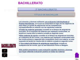 BACHILLERATO
2º BACHILLERATO
Los alumnos y alumnas realizarán una evaluación individualizada al
finalizar Bachillerato, en la que se comprobará el logro de los objetivos de
esta etapa y el grado de adquisición de las competencias
correspondientes en relación con las siguientes materias:
a)Todas las materias generales cursadas en el bloque de asignaturas
troncales. En el supuesto de materias que impliquen continuidad, se
tendrá en cuenta sólo la materia cursada en segundo curso.
b)Dos materias de opción cursadas en el bloque de asignaturas troncales,
en cualquiera de los cursos. Las materias que impliquen continuidad entre
los cursos primero y segundo sólo computarán como una materia; en este
supuesto se tendrá en cuenta sólo la materia cursada en segundo curso.
c) Una materia del bloque de asignaturas específicas cursada en
cualquiera de los cursos, que no sea Educación Física ni Religión.
Sólo podrán presentarse a esta evaluación aquellos alumnos y alumnas
que hayan obtenido evaluación positiva en todas las materias1º
2º
TÍTULO DE BACHILLER
 