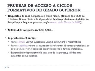 PRUEBAS DE ACCESO A CICLOS
FORMATIVOS DE GRADO SUPERIOR
24
 Requisitos: 19 años cumplidos en el año natural (18 años con título de
Técnico - Grado Medio - de alguna de las familias profesionales incluidas en
la opción por la que se presenta, según Anexo de la Orden de 2010).
 Solicitud de inscripción (APROX ABRIL)
 La prueba tiene 2 partes:
 Parte común: Lengua Castellana, Lengua extranjera y Matemáticas
 Parte específica: valora las capacidades referentes al campo profesional de
que se trate ; Hay 3 opciones dependiendo de la familia profesional.
 Superación independiente de cada una de las partes, y válidas para
siguientes convocatorias.
 