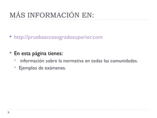 MÁS INFORMACIÓN EN:
 http://pruebaaccesogradosuperior.com
 En esta página tienes:
 información sobre la normativa en todas las comunidades.
 Ejemplos de exámenes.
 