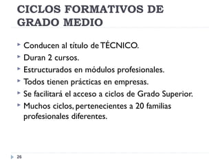 CICLOS FORMATIVOS DE
GRADO MEDIO
26
 Conducen al título de TÉCNICO.
 Duran 2 cursos.
 Estructurados en módulos profesionales.
 Todos tienen prácticas en empresas.
 Se facilitará el acceso a ciclos de Grado Superior.
 Muchos ciclos, pertenecientes a 20 familias
profesionales diferentes.
 