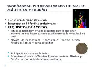 ENSEÑANZAS PROFESIONALES DE ARTES
PLÁSTICAS Y DISEÑO
 Tienen una duración de 2 años.
 Se agrupan en 13 familias profesionales
 REQUISITOS DE ACCESO.
 Título de Bachiller+ Prueba específica para la que están
exentos los que hayan cursado bachillerato de la modalidad de
artes.
 Mayores de 19 años o de 18 años con elTítulo de Técnico:
Prueba de acceso + parte específica
 Se imparte en Escuelas de Arte .
 Se obtiene el título de Técnico Superior de Artes Plásticas y
Diseño de la especialidad correspondiente
 