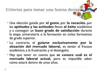 Criterios para tomar una buena decisión:
Una elección guiada por el gusto, por la vocación, por
las aptitudes y las actitudes llevan al éxito académico
y a conseguir un buen grado de satisfacción durante
la etapa universitaria o la formación en ciclos formativos
de grado superior.
Lo contrario, el guiarse exclusivamente por la
situación del mercado laboral, es tentar al fracaso
académico, a la frustración y al desengaño.
Hay que tener en cuenta que se conoce cuál es el
mercado laboral actual, pero es imposible saber
cómo estará dentro de unos años.
 