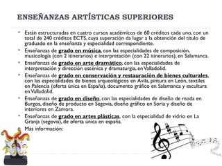ENSEÑANZAS ARTÍSTICAS SUPERIORES
 Están estructuradas en cuatro cursos académicos de 60 créditos cada uno, con un
total de 240 créditos ECTS, cuya superación da lugar a la obtención del título de
graduado en la enseñanza y especialidad correspondiente. 
 Enseñanzas de grado en música, con las especialidades de composición,
musicología (con 2 itinerarios) e interpretación (con 22 itinerarios), en Salamanca.
 Enseñanzas de grado en arte dramático, con las especialidades de
interpretación y dirección escénica y dramaturgia, enValladolid. 
 Enseñanzas de grado en conservación y restauración de bienes culturales,
con las especialidades de bienes arqueológicos en Ávila, pintura en León, textiles
en Palencia (oferta única en España), documento gráfico en Salamanca y escultura
enValladolid.
 Enseñanzas de grado en diseño, con las especialidades de diseño de moda en
Burgos, diseño de producto en Segovia, diseño gráfico en Soria y diseño de
interiores en Zamora.
 Enseñanzas de grado en artes plásticas, con la especialidad de vidrio en La
Granja (segovia), de oferta única en españa.
 Más información:
 