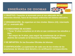 ENSEÑANZA DE IDIOMAS
 OBJETIVO: Capacitar al alumnado para el uso adecuado de los
diferentes idiomas, fuera de las etapas ordinarias del sistema educativo.
 ORGANIZACIÓN: Se organizan en tres niveles: Básico (A2), intermedio
(B1 ) y avanzado (B2)
 CONDICIONES DE ACCESO:
 Tener 16 años cumplidos en el año en que comiencen los estudios o
bien,
 Ser mayor de 14 años, para seguir las enseñanzas de un idioma
distinto del cursado en la Educación Secundaria Obligatoria.
 SE IMPARTEN: En las Escuelas Oficiales de Idiomas.
 CERTIFICACIÓN: La superación de cada uno de los niveles de las
enseñanzas de idiomas dará derecho a la certificación correspondiente.
 