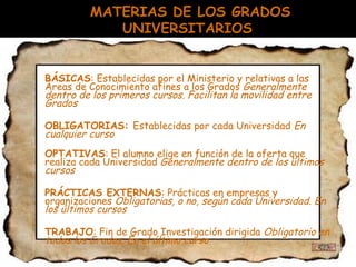 MATERIAS DE LOS GRADOS
UNIVERSITARIOS
 BÁSICAS: Establecidas por el Ministerio y relativas a las
Áreas de Conocimiento afines a los Grados Generalmente
dentro de los primeros cursos. Facilitan la movilidad entre
Grados
 OBLIGATORIAS: Establecidas por cada Universidad En
cualquier curso
 OPTATIVAS: El alumno elige en función de la oferta que
realiza cada Universidad Generalmente dentro de los últimos
cursos
 PRÁCTICAS EXTERNAS: Prácticas en empresas y
organizaciones Obligatorias, o no, según cada Universidad. En
los últimos cursos
 TRABAJO: Fin de Grado Investigación dirigida Obligatorio en
todos los Grados. En el último curso
 