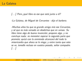 La Galatea
[. . . ] Pero ¿qu´e libro es ese que est´a junto a ´el?
-La Galatea, de Miguel de Cervantes - dijo el barbero.
-Muchos a˜nos ha que es grande amigo m´ıo ese Cervantes,
y s´e que es m´as versado en desdichas que en versos. Su
libro tiene algo de buena invenci´on; propone algo, y no
concluye nada: es menester esperar la segunda parte que
promete; quiz´a con la enmienda alcanzar´a del todo la
misericordia que ahora se le niega; y entre tanto que esto
se ve, tenedle recluso en vuestra posada, se˜nor compadre.
[. . . ]
1BACH | Lengua castellana y literatura UD09 | Cervantes y El Quijote
 