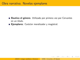 Obra narrativa. Novelas ejemplares
Bautiza el g´enero. Utilizado por primera vez por Cervantes
en un t´ıtulo.
Ejemplares: Car´acter moralizador y magistral.
1BACH | Lengua castellana y literatura UD09 | Cervantes y El Quijote
 