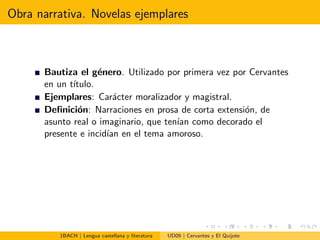 Obra narrativa. Novelas ejemplares
Bautiza el g´enero. Utilizado por primera vez por Cervantes
en un t´ıtulo.
Ejemplares: Car´acter moralizador y magistral.
Deﬁnici´on: Narraciones en prosa de corta extensi´on, de
asunto real o imaginario, que ten´ıan como decorado el
presente e incid´ıan en el tema amoroso.
1BACH | Lengua castellana y literatura UD09 | Cervantes y El Quijote
 