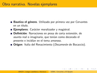 Obra narrativa. Novelas ejemplares
Bautiza el g´enero. Utilizado por primera vez por Cervantes
en un t´ıtulo.
Ejemplares: Car´acter moralizador y magistral.
Deﬁnici´on: Narraciones en prosa de corta extensi´on, de
asunto real o imaginario, que ten´ıan como decorado el
presente e incid´ıan en el tema amoroso.
Origen: Italia del Renacimiento (Decamer´on de Bocaccio).
1BACH | Lengua castellana y literatura UD09 | Cervantes y El Quijote
 