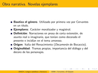 Obra narrativa. Novelas ejemplares
Bautiza el g´enero. Utilizado por primera vez por Cervantes
en un t´ıtulo.
Ejemplares: Car´acter moralizador y magistral.
Deﬁnici´on: Narraciones en prosa de corta extensi´on, de
asunto real o imaginario, que ten´ıan como decorado el
presente e incid´ıan en el tema amoroso.
Origen: Italia del Renacimiento (Decamer´on de Bocaccio).
Originalidad: Tramas propias, importancia del di´alogo y del
decoro de los personajes.
1BACH | Lengua castellana y literatura UD09 | Cervantes y El Quijote
 