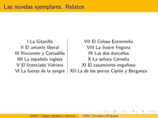 Las novelas ejemplares. Relatos
I La Gitanilla VII El Celoso Extreme˜no
II El amante liberal VIII La ilustre fregona
III Rinconete y Cortadillo IX Las dos doncellas
IIII La espa˜nola inglesa X La se˜nora Cornelia
V El licenciado Vidriera XI El casamiento enga˜noso
VI La fuerza de la sangre XII La de los perros Cipi´on y Berganza
1BACH | Lengua castellana y literatura UD09 | Cervantes y El Quijote
 