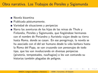 Obra narrativa. Los Trabajos de Persiles y Sigismunda
Novela bizantina
Publicada p´ostumamente.
Variedad de situaciones y peripecias
Narra las aventuras de los hijos de las reinas de Thule y
Finlandia, Persiles y Sigismunda, que ﬁngi´endose hermanos
con el nombre de Periandro y Auristela viajan desde su tierra
hasta Roma, donde se casan. En ese peregrinaje, la novela se
ha asociado con el del ser humano desde la vida b´arbara hasta
la Roma del Papa, se van cruzando con personajes de todo
tipo, que los van involucrando en diversas peripecias
(pirater´ıa, tempestades, naufragios) o les van contando su
historias tambi´en plagadas de peligros.
1BACH | Lengua castellana y literatura UD09 | Cervantes y El Quijote
 