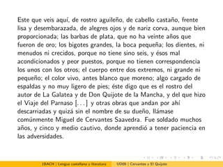 Este que veis aqu´ı, de rostro aguile˜no, de cabello casta˜no, frente
lisa y desembarazada, de alegres ojos y de nariz corva, aunque bien
proporcionada; las barbas de plata, que no ha veinte a˜nos que
fueron de oro; los bigotes grandes, la boca peque˜na; los dientes, ni
menudos ni crecidos, porque no tiene sino seis, y ´esos mal
acondicionados y peor puestos, porque no tienen correspondencia
los unos con los otros; el cuerpo entre dos extremos, ni grande ni
peque˜no; el color vivo, antes blanco que moreno; algo cargado de
espaldas y no muy ligero de pies; ´este digo que es el rostro del
autor de La Galatea y de Don Quijote de la Mancha, y del que hizo
el Viaje del Parnaso [. . . ] y otras obras que andan por ah´ı
descarriadas y quiz´a sin el nombre de su due˜no, ll´amase
com´unmente Miguel de Cervantes Saavedra. Fue soldado muchos
a˜nos, y cinco y medio cautivo, donde aprendi´o a tener paciencia en
las adversidades.
1BACH | Lengua castellana y literatura UD09 | Cervantes y El Quijote
 