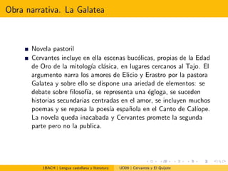 Obra narrativa. La Galatea
Novela pastoril
Cervantes incluye en ella escenas buc´olicas, propias de la Edad
de Oro de la mitolog´ıa cl´asica, en lugares cercanos al Tajo. El
argumento narra los amores de Elicio y Erastro por la pastora
Galatea y sobre ello se dispone una ariedad de elementos: se
debate sobre ﬁlosof´ıa, se representa una ´egloga, se suceden
historias secundarias centradas en el amor, se incluyen muchos
poemas y se repasa la poes´ıa espa˜nola en el Canto de Cal´ıope.
La novela queda inacabada y Cervantes promete la segunda
parte pero no la publica.
1BACH | Lengua castellana y literatura UD09 | Cervantes y El Quijote
 