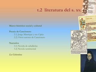 t.2 literatura del s. xv.
Marco histórico social y cultural
Poesía de Cancionero
2.1) Jorge Manrique y sus Coplas
2.2) Otros autores de Cancionero
Narrativa
3.1) Novela de caballerías
3.2) Novela sentimental
La Celestina
 